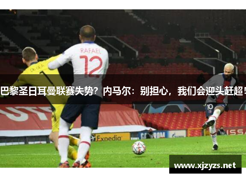 巴黎圣日耳曼联赛失势？内马尔：别担心，我们会迎头赶超！